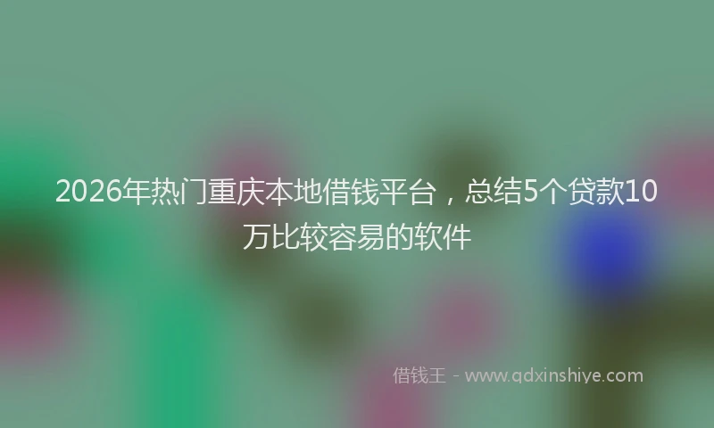 2026年热门重庆本地借钱平台，总结5个贷款10万比较容易的软件