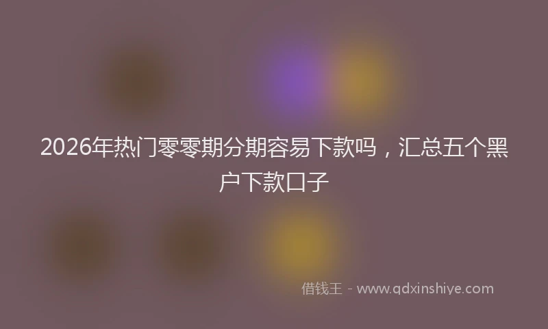 2026年热门零零期分期容易下款吗，汇总五个黑户下款口子