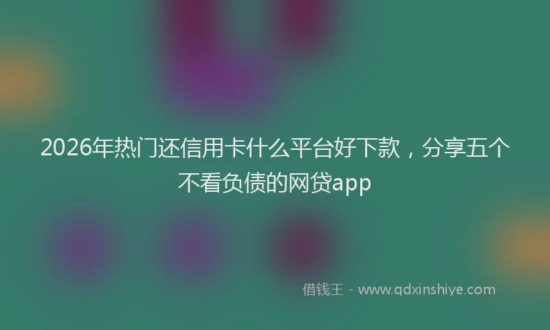 2026年热门还信用卡什么平台好下款，分享五个不看负债的网贷app
