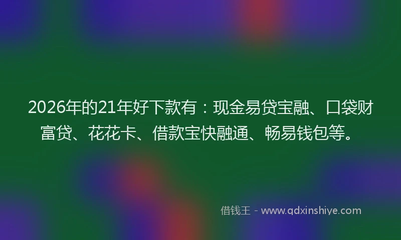 2026年的21年好下款有：现金易贷宝融、口袋财富贷、花花卡、借款宝快融通、畅易钱包等。