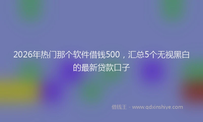 2026年热门那个软件借钱500，汇总5个无视黑白的最新贷款口子