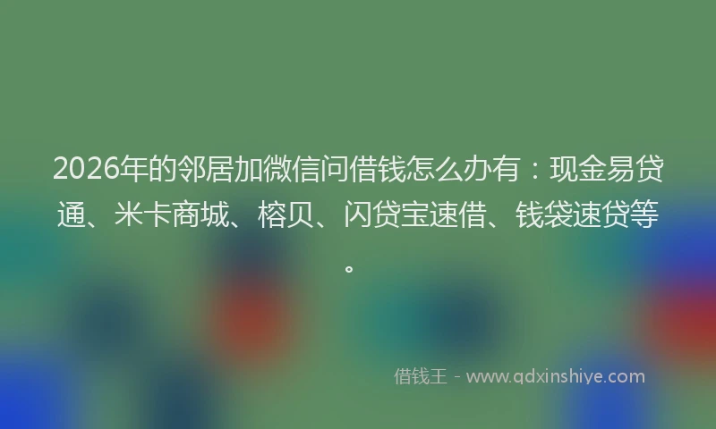 2026年的邻居加微信问借钱怎么办有：现金易贷通、米卡商城、榕贝、闪贷宝速借、钱袋速贷等。