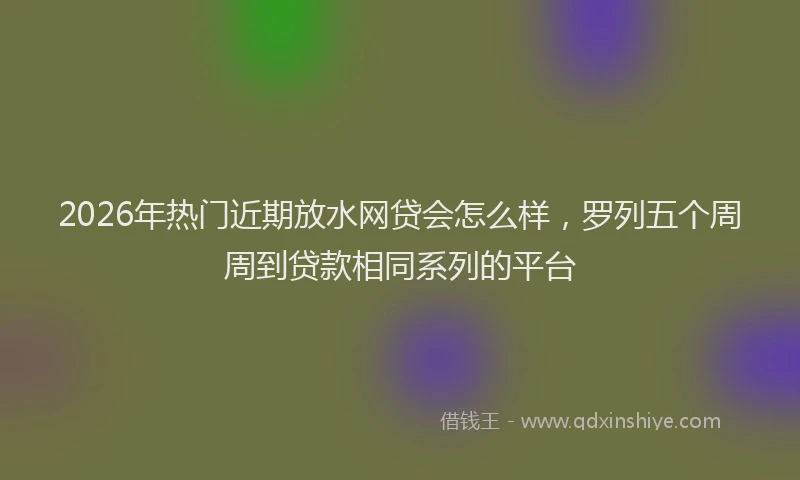 2026年热门近期放水网贷会怎么样，罗列五个周周到贷款相同系列的平台
