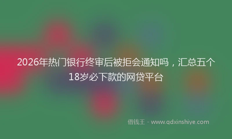 2026年热门银行终审后被拒会通知吗，汇总五个18岁必下款的网贷平台