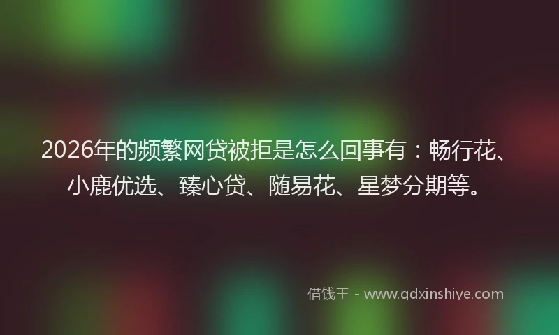 2026年的频繁网贷被拒是怎么回事有：畅行花、小鹿优选、臻心贷、随易花、星梦分期等。