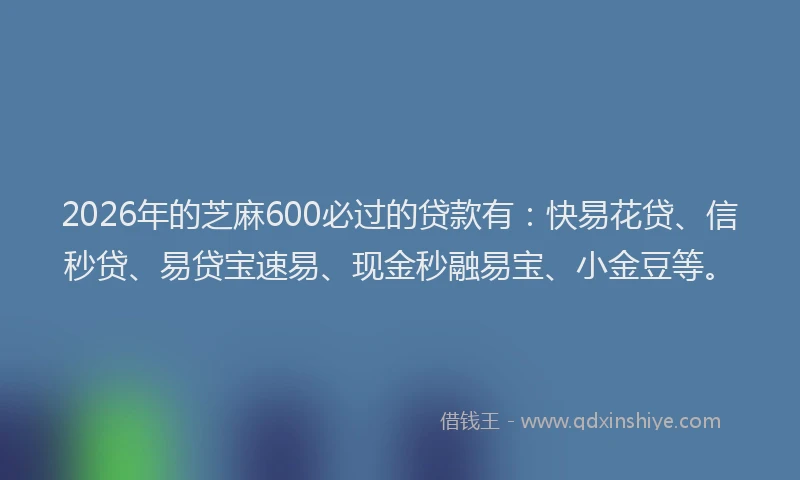 2026年的芝麻600必过的贷款有：快易花贷、信秒贷、易贷宝速易、现金秒融易宝、小金豆等。