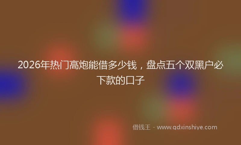 2026年热门高炮能借多少钱，盘点五个双黑户必下款的口子