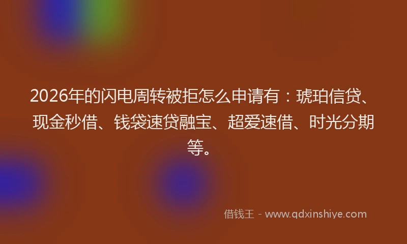 2026年的闪电周转被拒怎么申请有:琥珀信贷、现金秒借、钱袋速贷融宝、超爱速借、时光分期等。