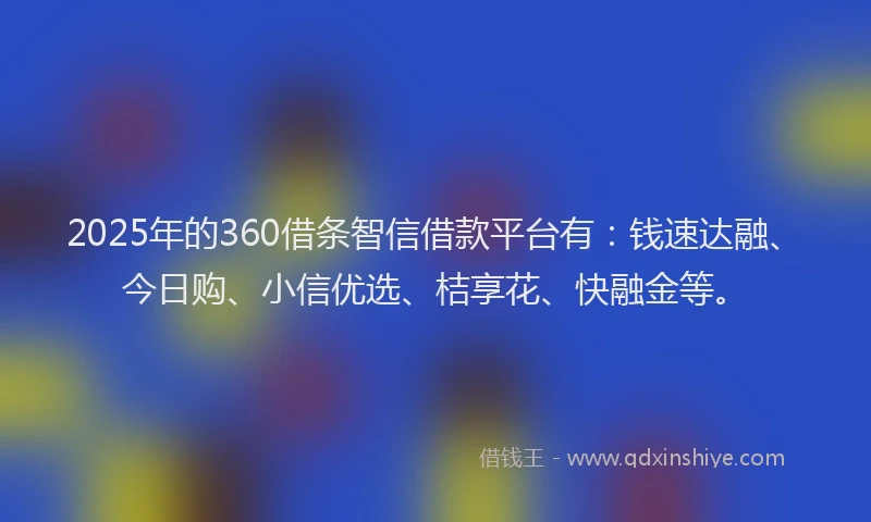 2025年的360借条智信借款平台有：钱速达融、今日购、小信优选、桔享花、快融金等。