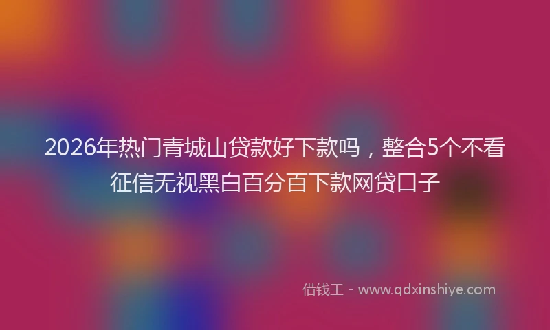 2026年热门青城山贷款好下款吗，整合5个不看征信无视黑白百分百下款网贷口子