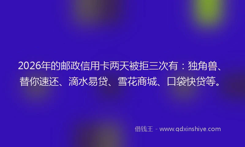2026年的邮政信用卡两天被拒三次有：独角兽、替你速还、滴水易贷、雪花商城、口袋快贷等。