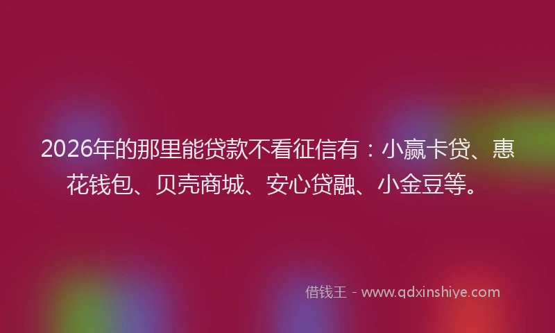 2026年的那里能贷款不看征信有：小赢卡贷、惠花钱包、贝壳商城、安心贷融、小金豆等。