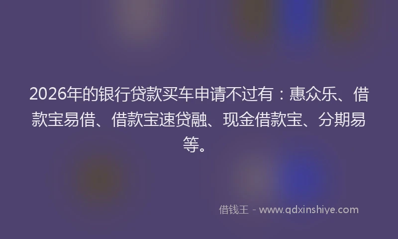 2026年的银行贷款买车申请不过有：惠众乐、借款宝易借、借款宝速贷融、现金借款宝、分期易等。