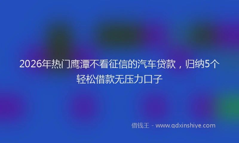 2026年热门鹰潭不看征信的汽车贷款，归纳5个轻松借款无压力口子