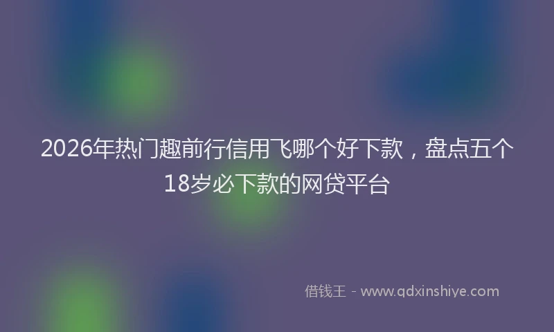 2026年热门趣前行信用飞哪个好下款，盘点五个18岁必下款的网贷平台