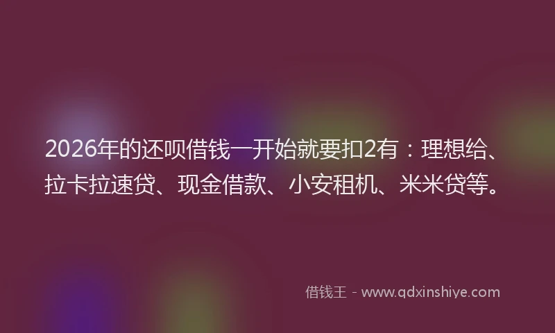 2026年的还呗借钱一开始就要扣2有：理想给、拉卡拉速贷、现金借款、小安租机、米米贷等。