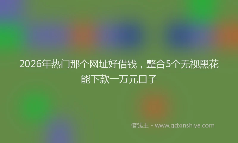 2026年热门那个网址好借钱，整合5个无视黑花能下款一万元口子