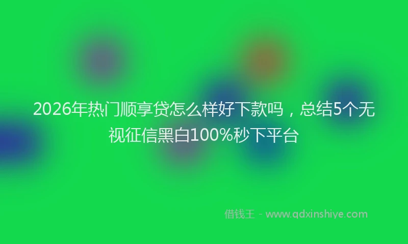 2026年热门顺享贷怎么样好下款吗,总结5个无视征信黑白100%秒下平台