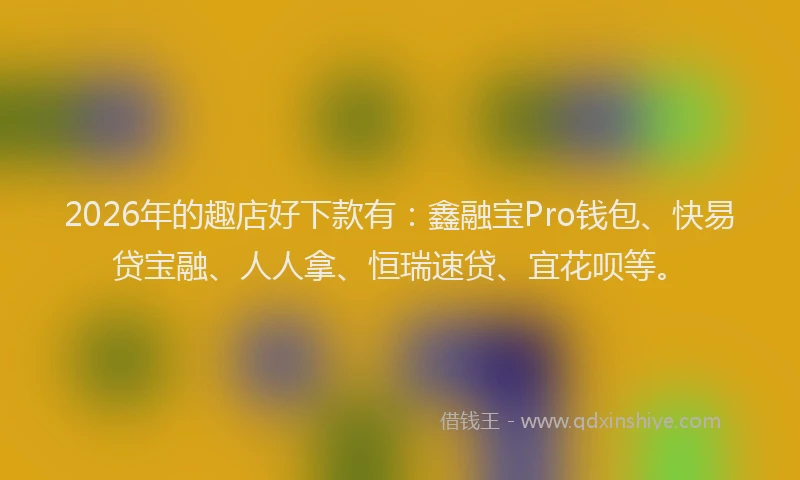 2026年的趣店好下款有：鑫融宝Pro钱包、快易贷宝融、人人拿、恒瑞速贷、宜花呗等。