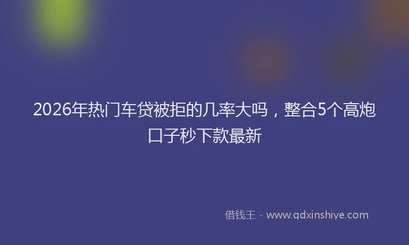 2026年热门车贷被拒的几率大吗,整合5个高炮口子秒下款最新