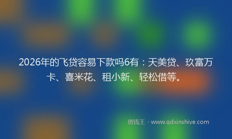 2026年的飞贷容易下款吗6有：天美贷、玖富万卡、喜米花、租小新、轻松借等。