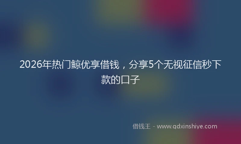 2026年热门鲸优享借钱,分享5个无视征信秒下款的口子