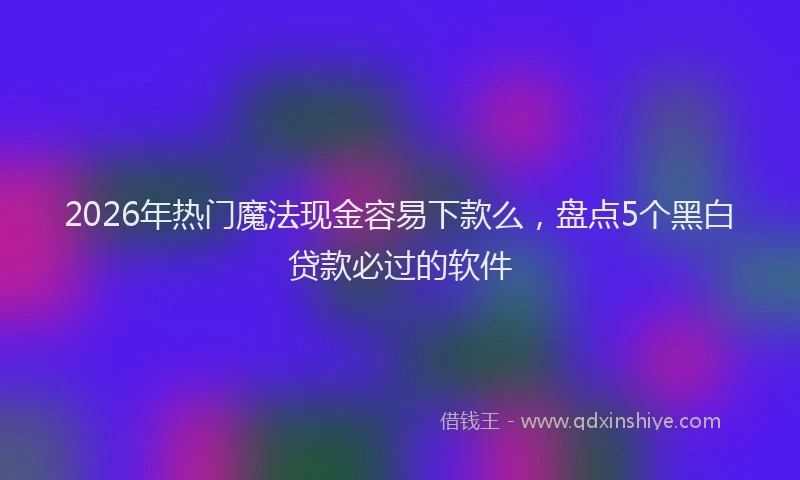 2026年热门魔法现金容易下款么，盘点5个黑白贷款必过的软件