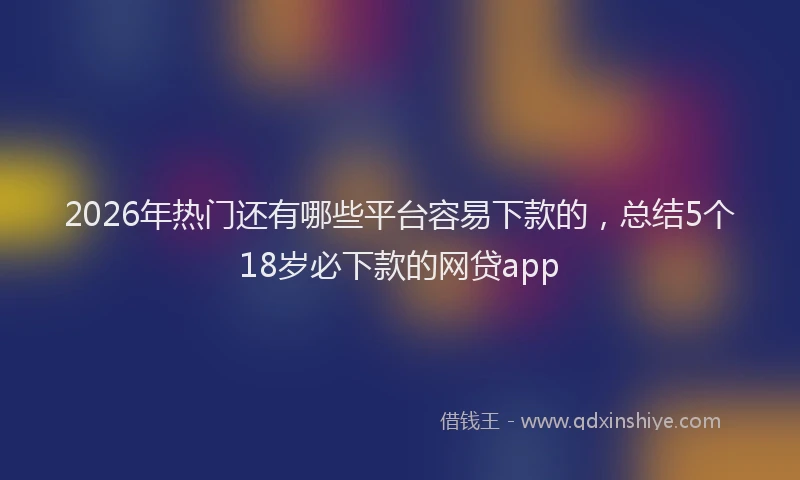 2026年热门还有哪些平台容易下款的，总结5个18岁必下款的网贷app