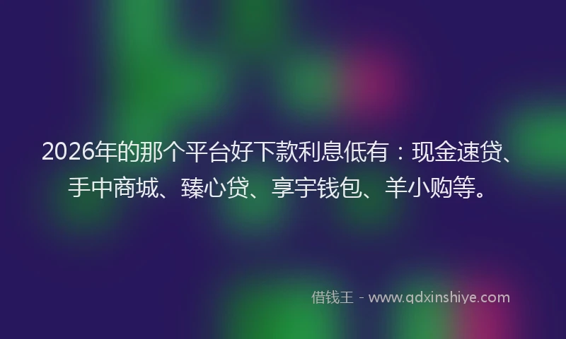 2026年的那个平台好下款利息低有：现金速贷、手中商城、臻心贷、享宇钱包、羊小购等。