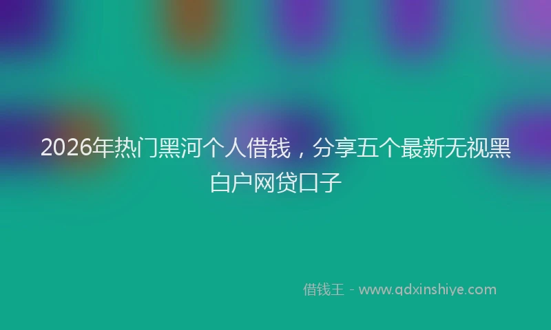 2026年热门黑河个人借钱，分享五个最新无视黑白户网贷口子