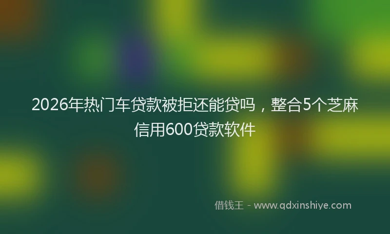 2026年热门车贷款被拒还能贷吗，整合5个芝麻信用600贷款软件