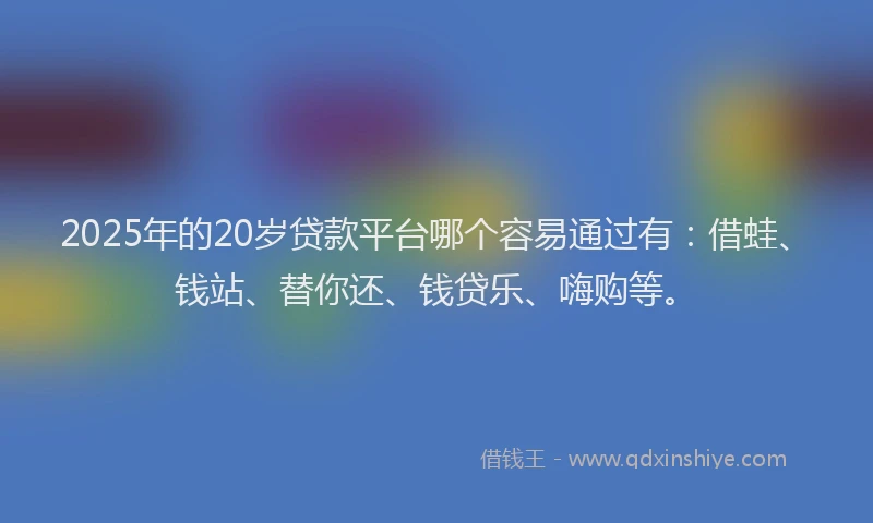 2025年的20岁贷款平台哪个容易通过有：借蛙、钱站、替你还、钱贷乐、嗨购等。