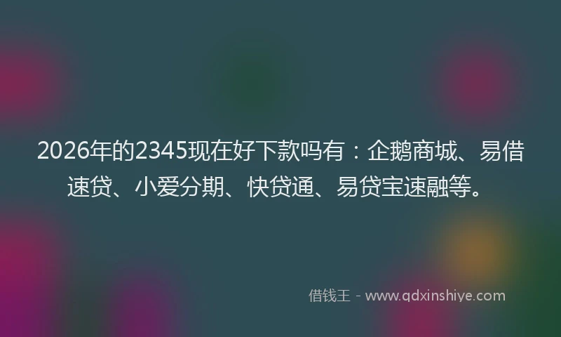 2026年的2345现在好下款吗有：企鹅商城、易借速贷、小爱分期、快贷通、易贷宝速融等。