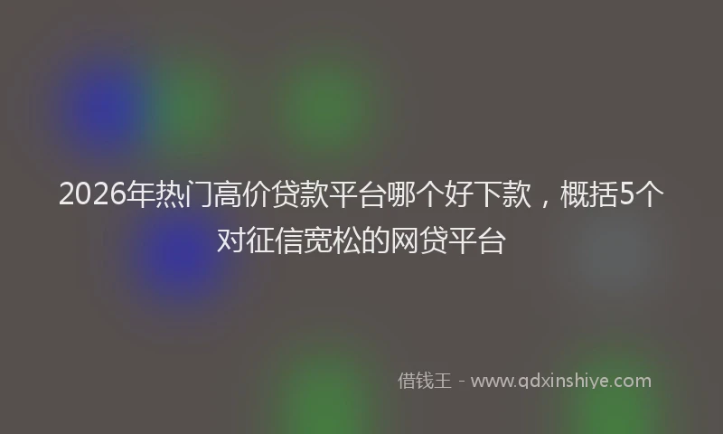 2026年热门高价贷款平台哪个好下款，概括5个对征信宽松的网贷平台