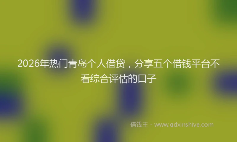 2026年热门青岛个人借贷，分享五个借钱平台不看综合评估的口子