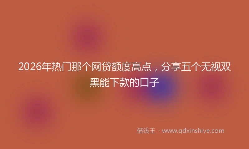 2026年热门那个网贷额度高点，分享五个无视双黑能下款的口子