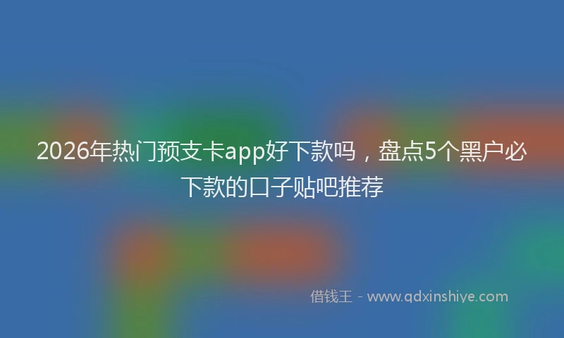 2026年热门预支卡app好下款吗，盘点5个黑户必下款的口子贴吧推荐