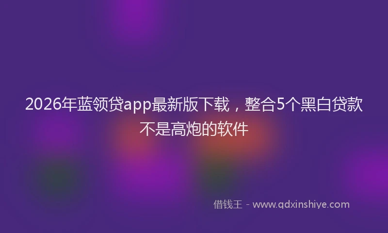 2026年蓝领贷app最新版下载，整合5个黑白贷款不是高炮的软件