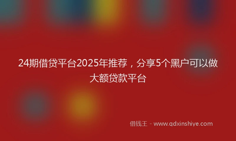 24期借贷平台2025年推荐，分享5个黑户可以做大额贷款平台