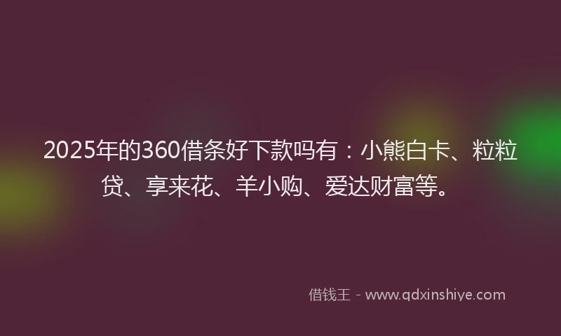 2025年的360借条好下款吗有：小熊白卡、粒粒贷、享来花、羊小购、爱达财富等。
