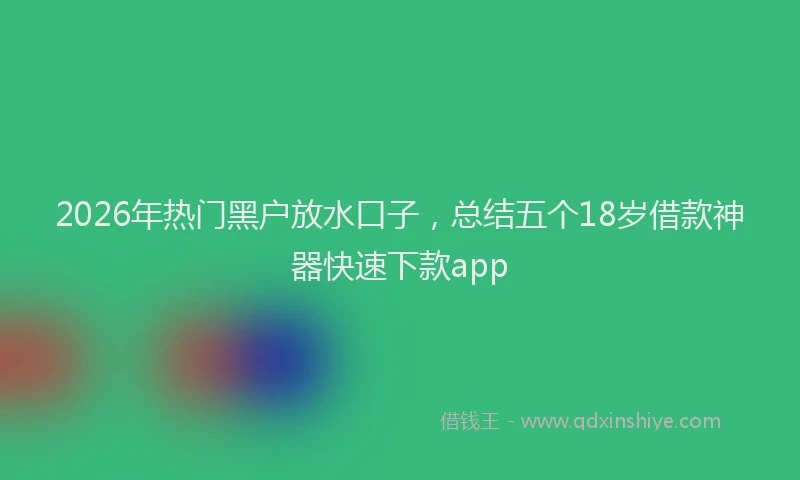 2026年热门黑户放水口子，总结五个18岁借款神器快速下款app