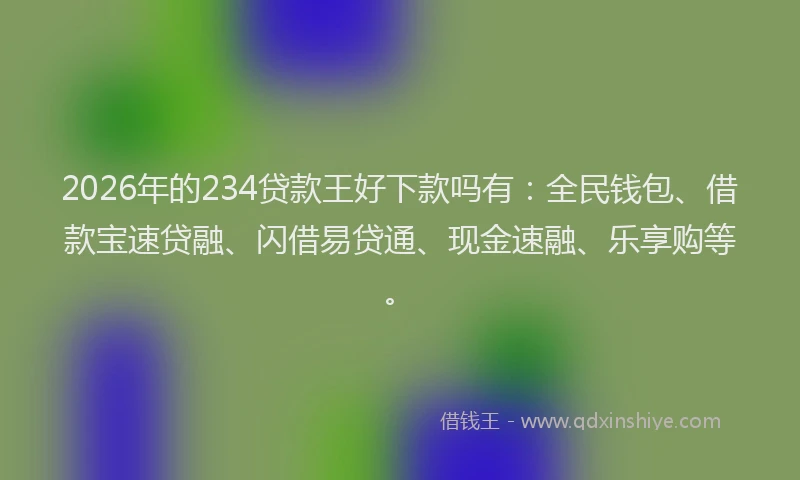 2026年的234贷款王好下款吗有：全民钱包、借款宝速贷融、闪借易贷通、现金速融、乐享购等。