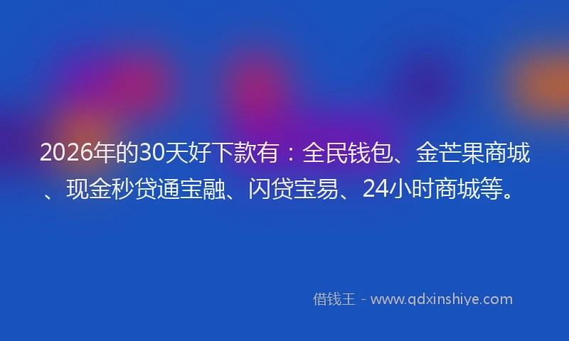 2026年的30天好下款有：全民钱包、金芒果商城、现金秒贷通宝融、闪贷宝易、24小时商城等。