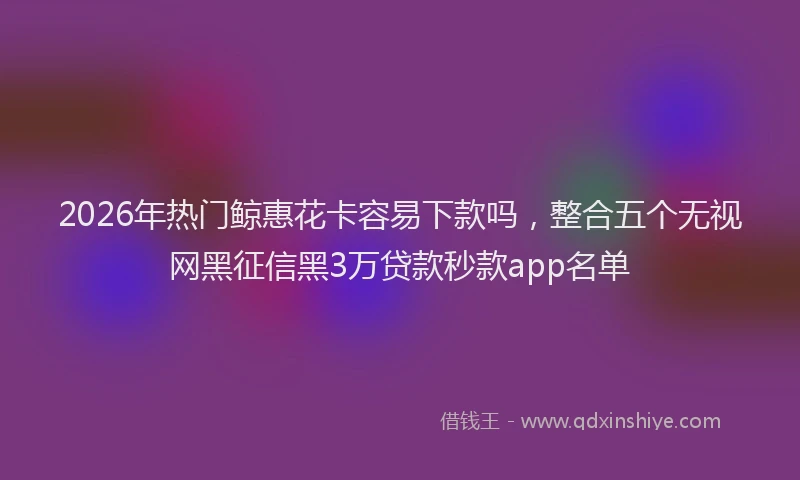 2026年热门鲸惠花卡容易下款吗,整合五个无视网黑征信黑3万贷款秒款app名单