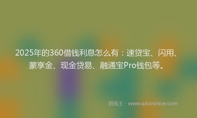 2025年的360借钱利息怎么有：速贷宝、闪用、蒙享金、现金贷易、融通宝Pro钱包等。