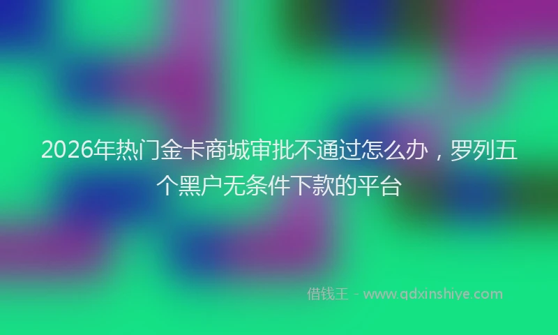 2026年热门金卡商城审批不通过怎么办，罗列五个黑户无条件下款的平台
