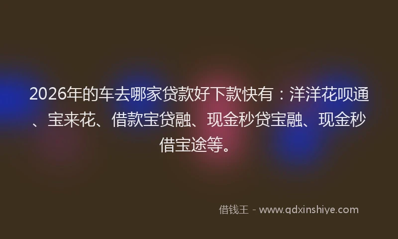 2026年的车去哪家贷款好下款快有：洋洋花呗通、宝来花、借款宝贷融、现金秒贷宝融、现金秒借宝途等。