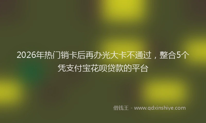 2026年热门销卡后再办光大卡不通过，整合5个凭支付宝花呗贷款的平台