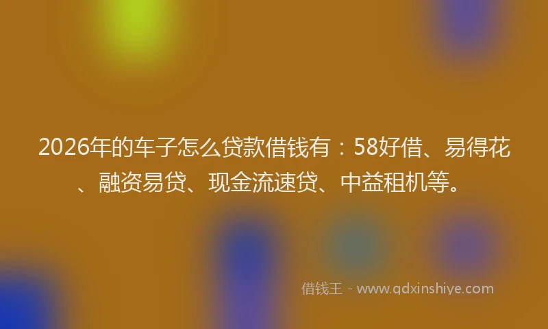 2026年的车子怎么贷款借钱有：58好借、易得花、融资易贷、现金流速贷、中益租机等。