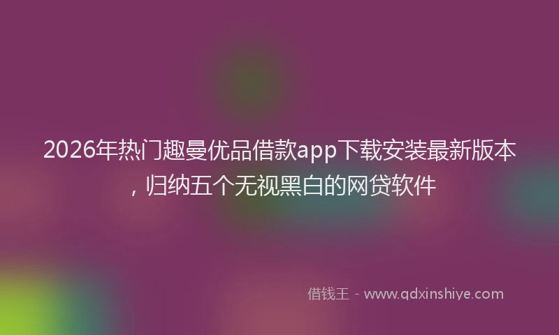 2026年热门趣曼优品借款app下载安装最新版本，归纳五个无视黑白的网贷软件